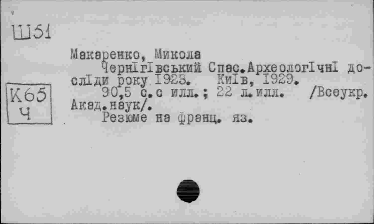 ﻿Ш51
К65І
Ч і
Макаренко, Микола
Чернігівський Спас.Археологічні досліди року 1923, Київ, 1929.
90,5 с. с илл.; 22 л.илл. /Всеукр.
Акад.наук/.
Резюме на франц, яз.